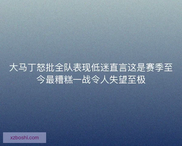 大马丁怒批全队表现低迷直言这是赛季至今最糟糕一战令人失望至极