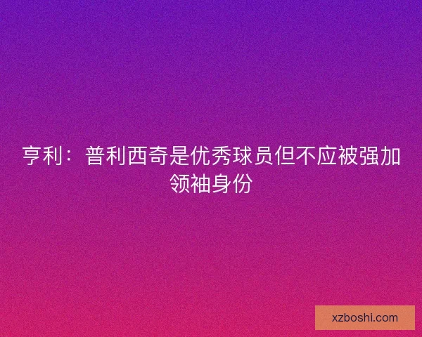 亨利：普利西奇是优秀球员但不应被强加领袖身份