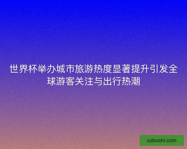 世界杯举办城市旅游热度显著提升引发全球游客关注与出行热潮