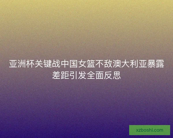 亚洲杯关键战中国女篮不敌澳大利亚暴露差距引发全面反思