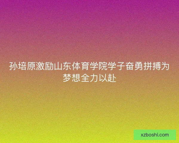 孙培原激励山东体育学院学子奋勇拼搏为梦想全力以赴