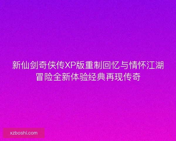 新仙剑奇侠传XP版重制回忆与情怀江湖冒险全新体验经典再现传奇